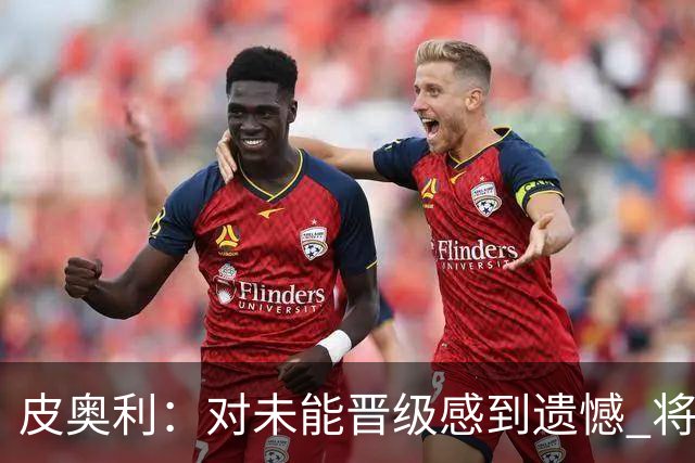 皮奥利：对未能晋级感到遗憾 将吸取教训专注联赛